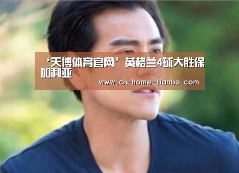 ‘天博体育官网’英格兰4球大胜保加利亚(图3) 天博体育官网下载安装